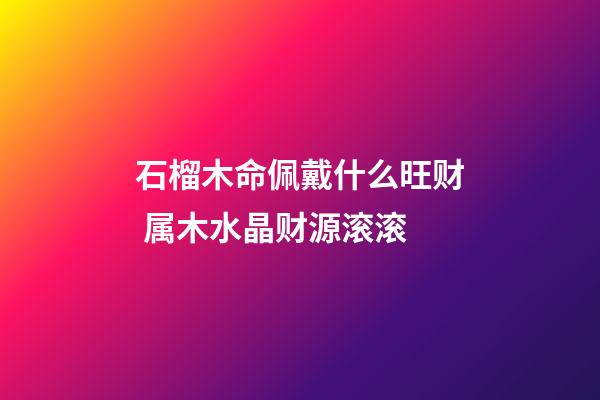 石榴木命佩戴什么旺财 属木水晶财源滚滚